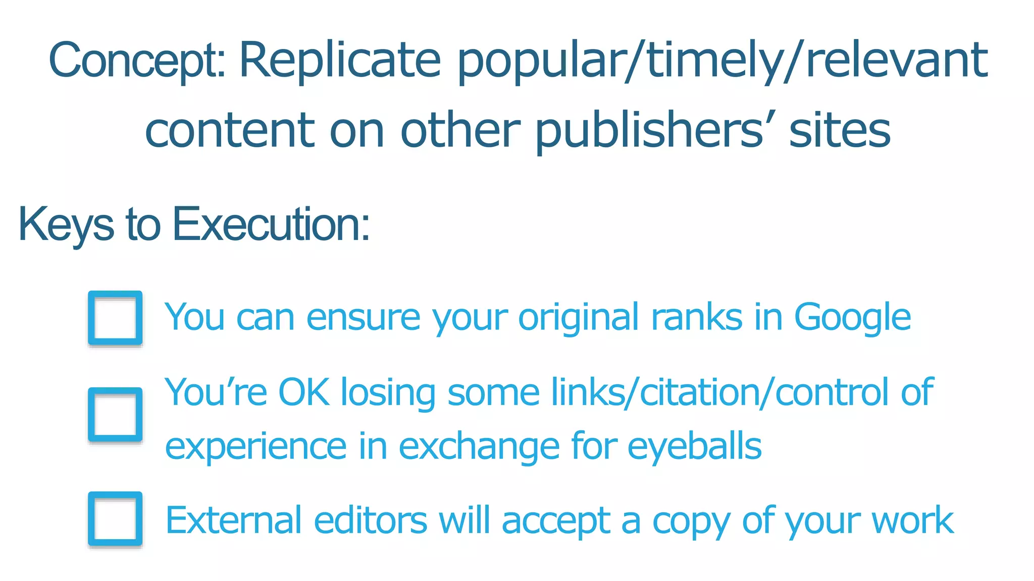 Keys to Execution:
You can ensure your original ranks in Google
You’re OK losing some links/citation/control of
experience in exchange for eyeballs
External editors will accept a copy of your work
Concept: Replicate popular/timely/relevant
content on other publishers’ sites
 