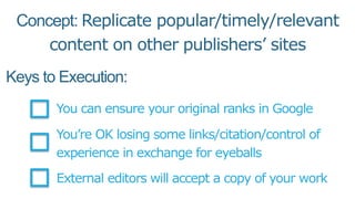 Keys to Execution:
You can ensure your original ranks in Google
You’re OK losing some links/citation/control of
experience in exchange for eyeballs
External editors will accept a copy of your work
Concept: Replicate popular/timely/relevant
content on other publishers’ sites
 