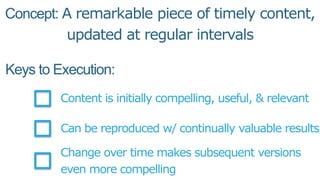 Concept: A remarkable piece of timely content,
updated at regular intervals
Keys to Execution:
Content is initially compelling, useful, & relevant
Can be reproduced w/ continually valuable results
Change over time makes subsequent versions
even more compelling
 