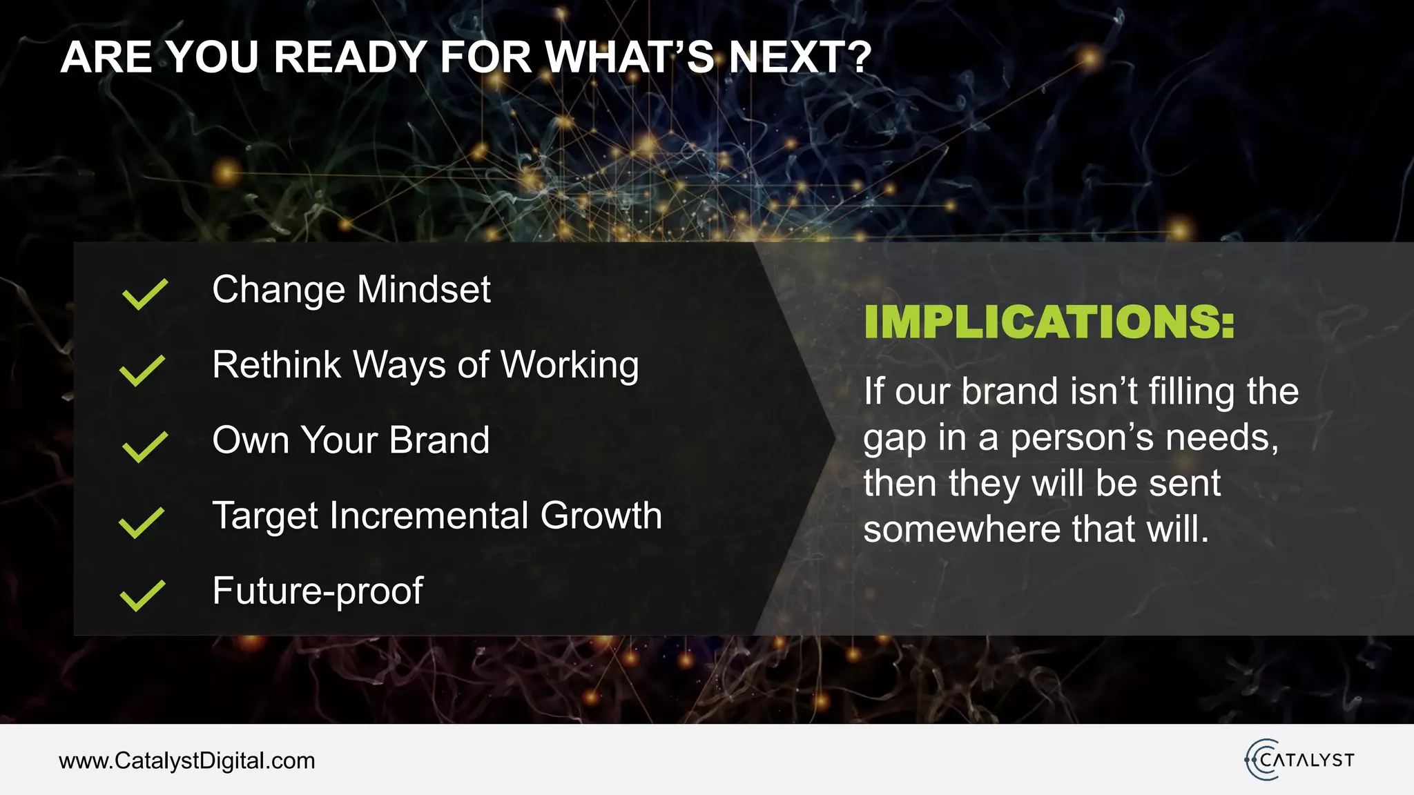 www.CatalystDigital.com
ARE YOU READY FOR WHAT’S NEXT?
IMPLICATIONS:
If our brand isn’t filling the
gap in a person’s needs,
then they will be sent
somewhere that will.
Change Mindset
Rethink Ways of Working
Own Your Brand
Target Incremental Growth
Future-proof
 