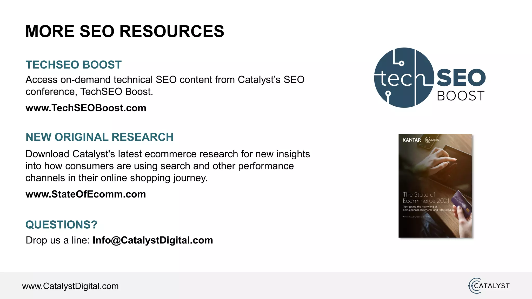 www.CatalystDigital.com
MORE SEO RESOURCES
NEW ORIGINAL RESEARCH
www.StateOfEcomm.com
Download Catalyst's latest ecommerce research for new insights
into how consumers are using search and other performance
channels in their online shopping journey.
TECHSEO BOOST
Access on-demand technical SEO content from Catalyst’s SEO
conference, TechSEO Boost.
www.TechSEOBoost.com
QUESTIONS?
Drop us a line: Info@CatalystDigital.com
 