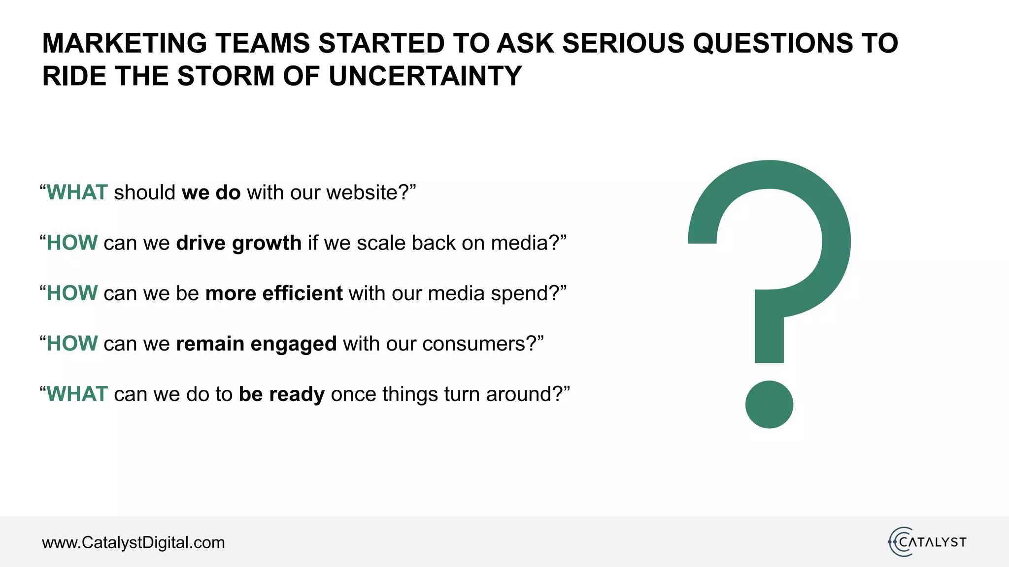www.CatalystDigital.com
MARKETING TEAMS STARTED TO ASK SERIOUS QUESTIONS TO
RIDE THE STORM OF UNCERTAINTY
“WHAT should we do with our website?”
“HOW can we drive growth if we scale back on media?”
“HOW can we be more efficient with our media spend?”
“HOW can we remain engaged with our consumers?”
“WHAT can we do to be ready once things turn around?”
 