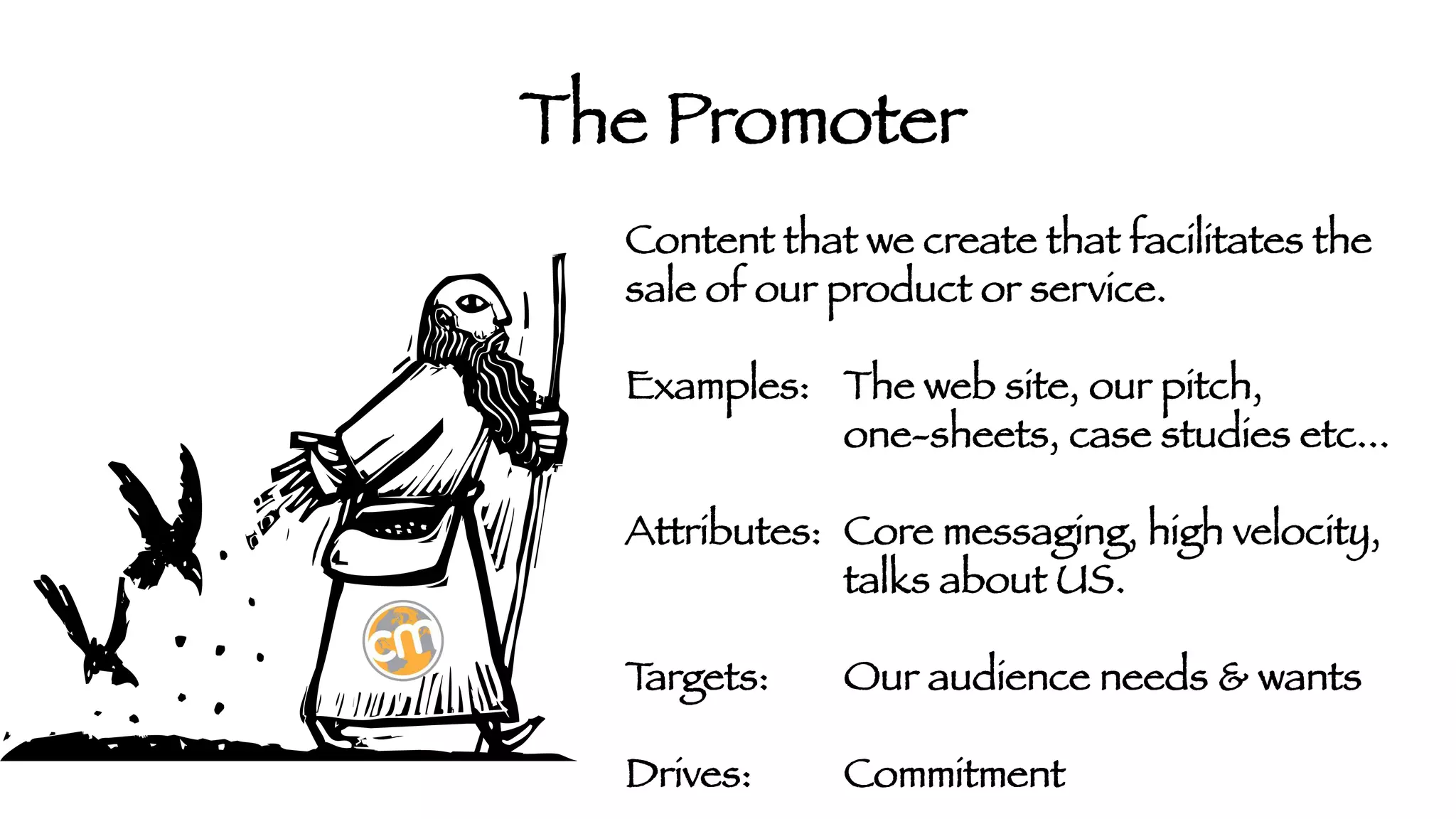 The Promoter
Content that we create that facilitates the
sale of our product or service.

Examples: 
The web site, our pitch,



one-sheets, case studies etc...

Attributes: 
Core messaging, high velocity,



talks about US. 

T
argets:

Our audience needs & wants 

Drives: 

Commitment

 