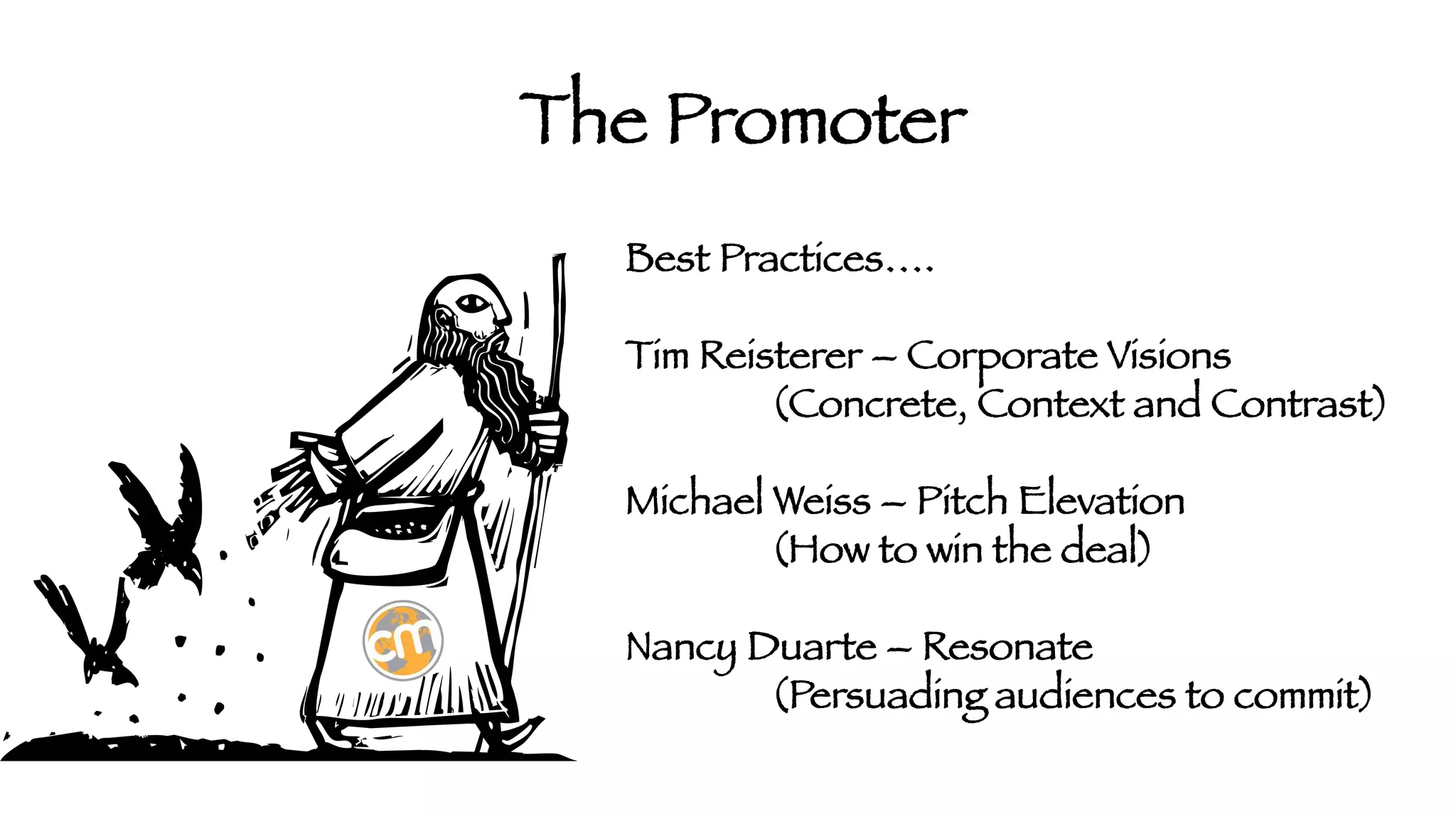 The Promoter
Best Practices….

Tim Reisterer – Corporate Visions


(Concrete, Context and Contrast)

Michael Weiss – Pitch Elevation


(How to win the deal)

Nancy Duarte – Resonate


(Persuading audiences to commit)

 