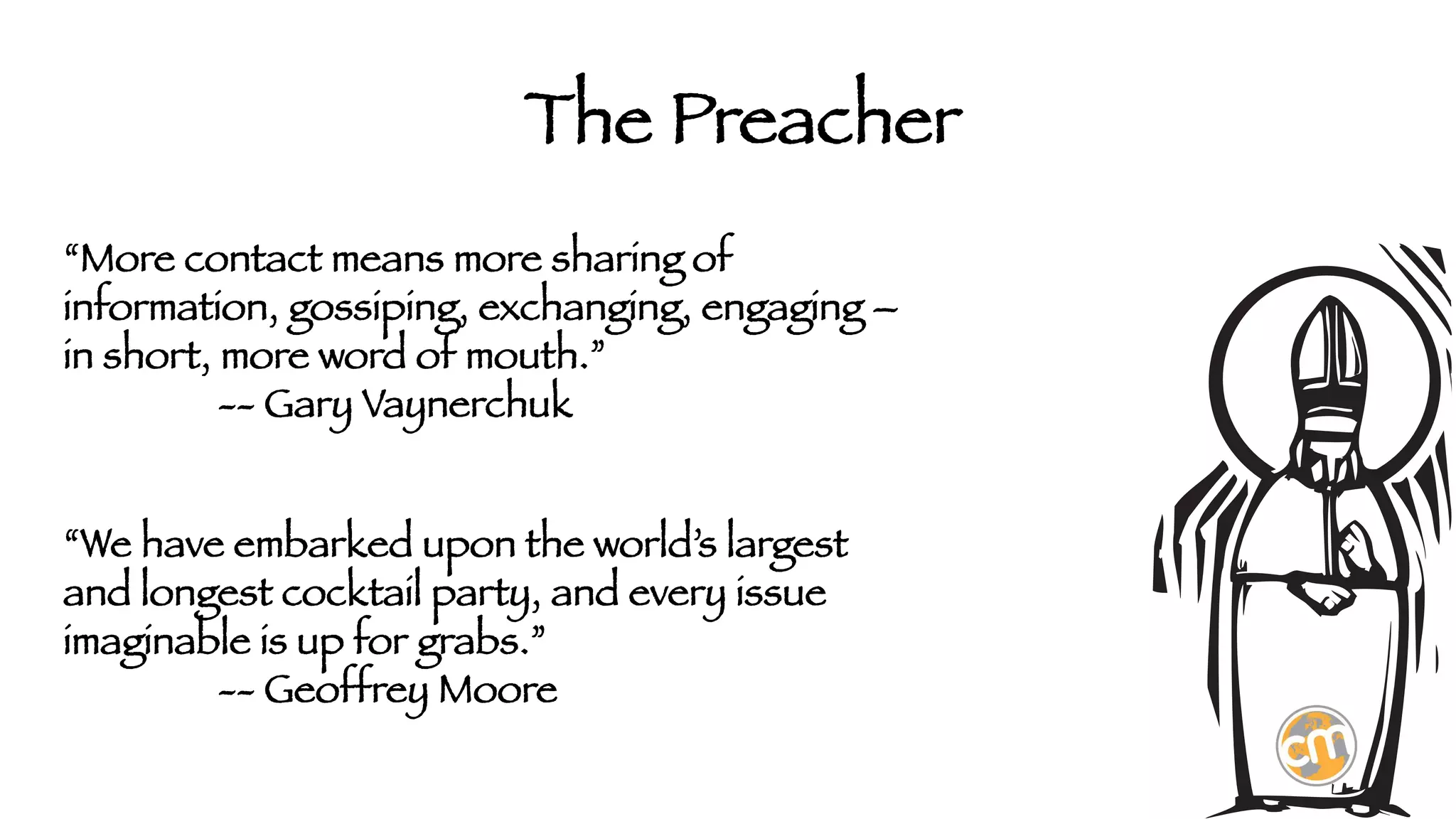 The Preacher
“More contact means more sharing of
information, gossiping, exchanging, engaging –
in short, more word of mouth.”


 -- Gary Vaynerchuk


“We have embarked upon the world’s largest
and longest cocktail party, and every issue
imaginable is up for grabs.”


 -- Geoffrey Moore



 