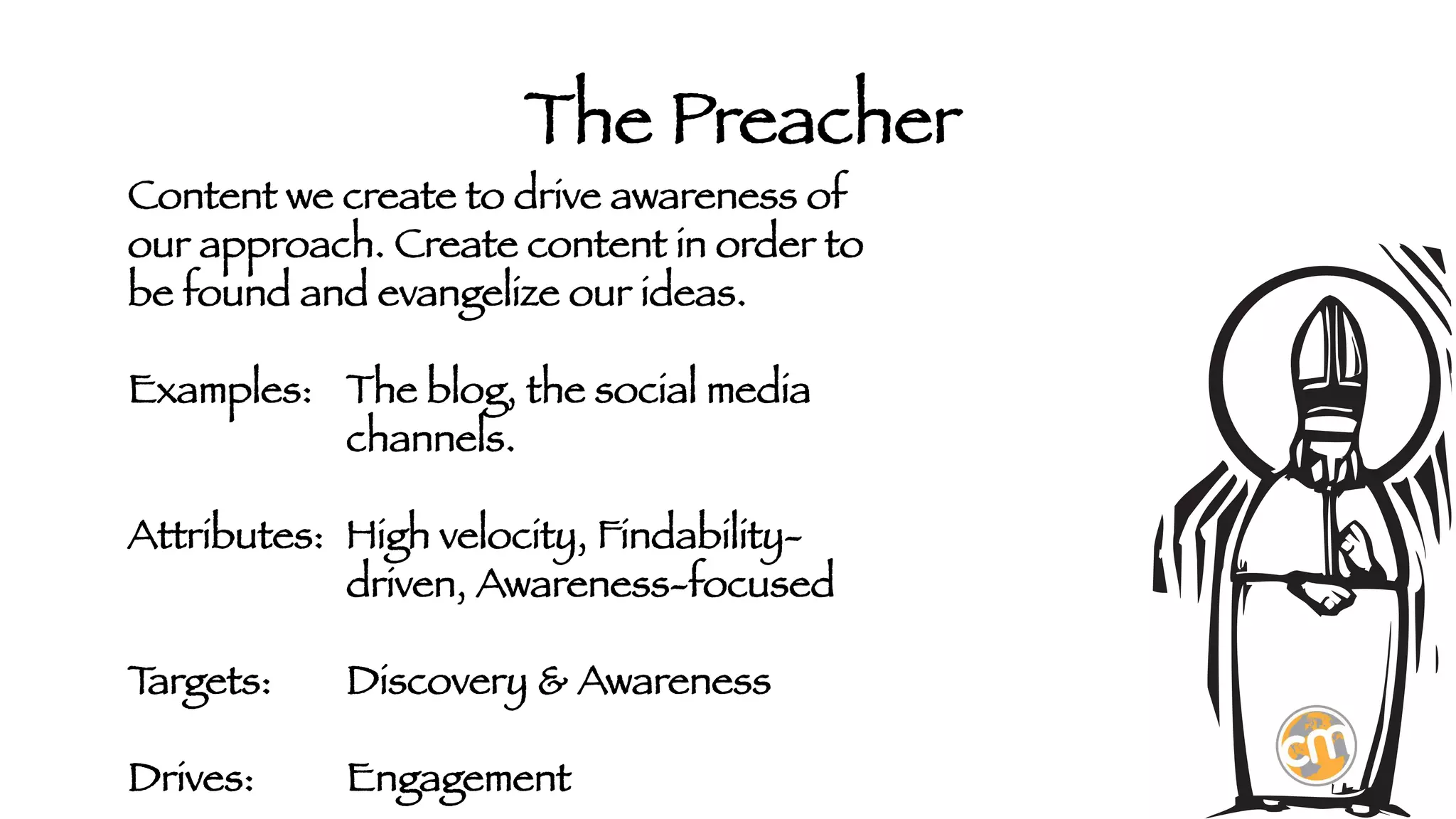 The Preacher

Content we create to drive awareness of
our approach. Create content in order to
be found and evangelize our ideas. 

Examples: 
The blog, the social media



channels.

Attributes: 
High velocity, Findability- 



driven, Awareness-focused

T
argets:

Discovery & Awareness

Drives: 

Engagement

 