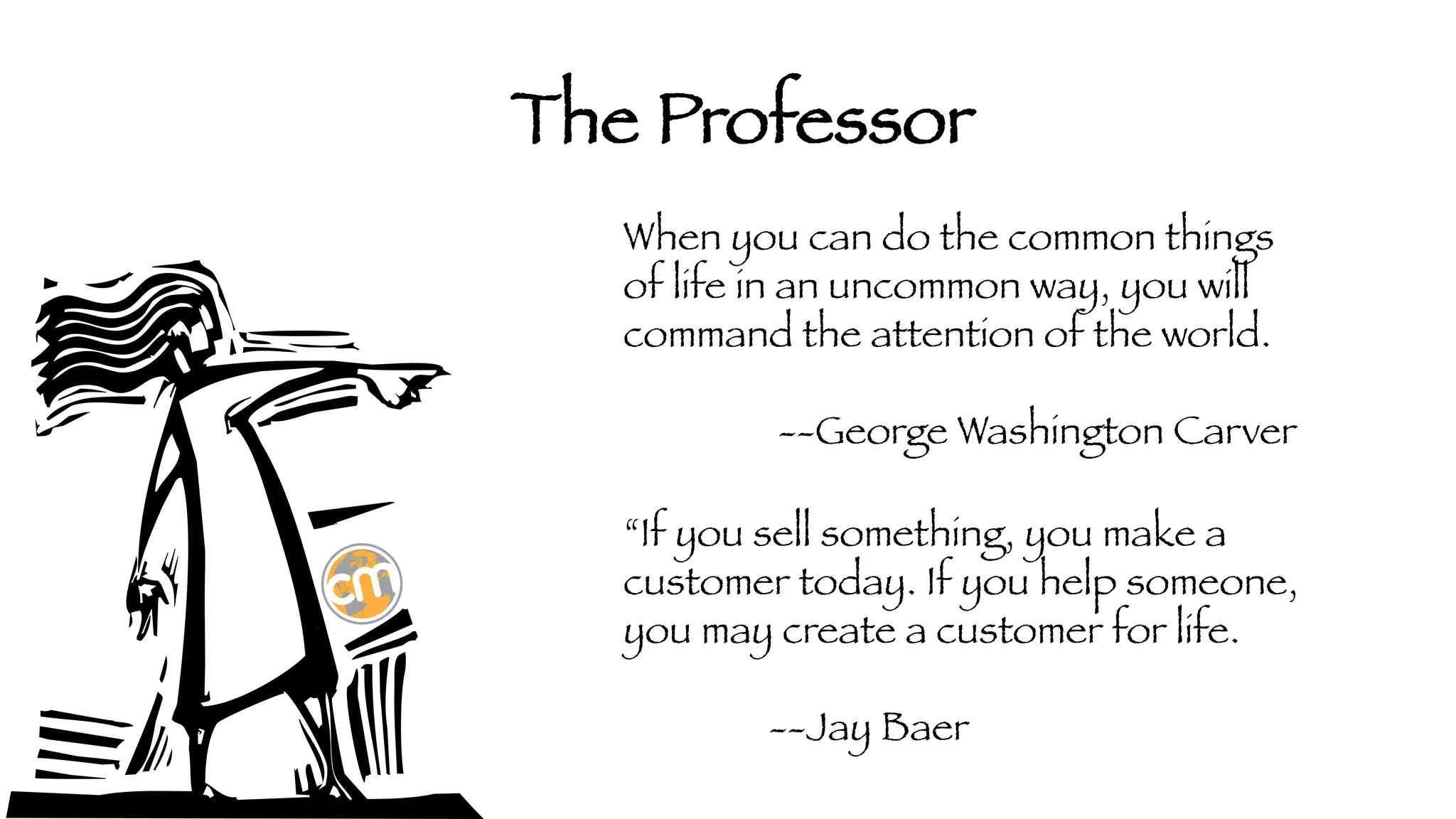The Professor
When you can do the common things
of life in an uncommon way, you will
command the attention of the world.



 --George Washington Carver
“If you sell something, you make a
customer today. If you help someone,
you may create a customer for life.



--Jay Baer

 