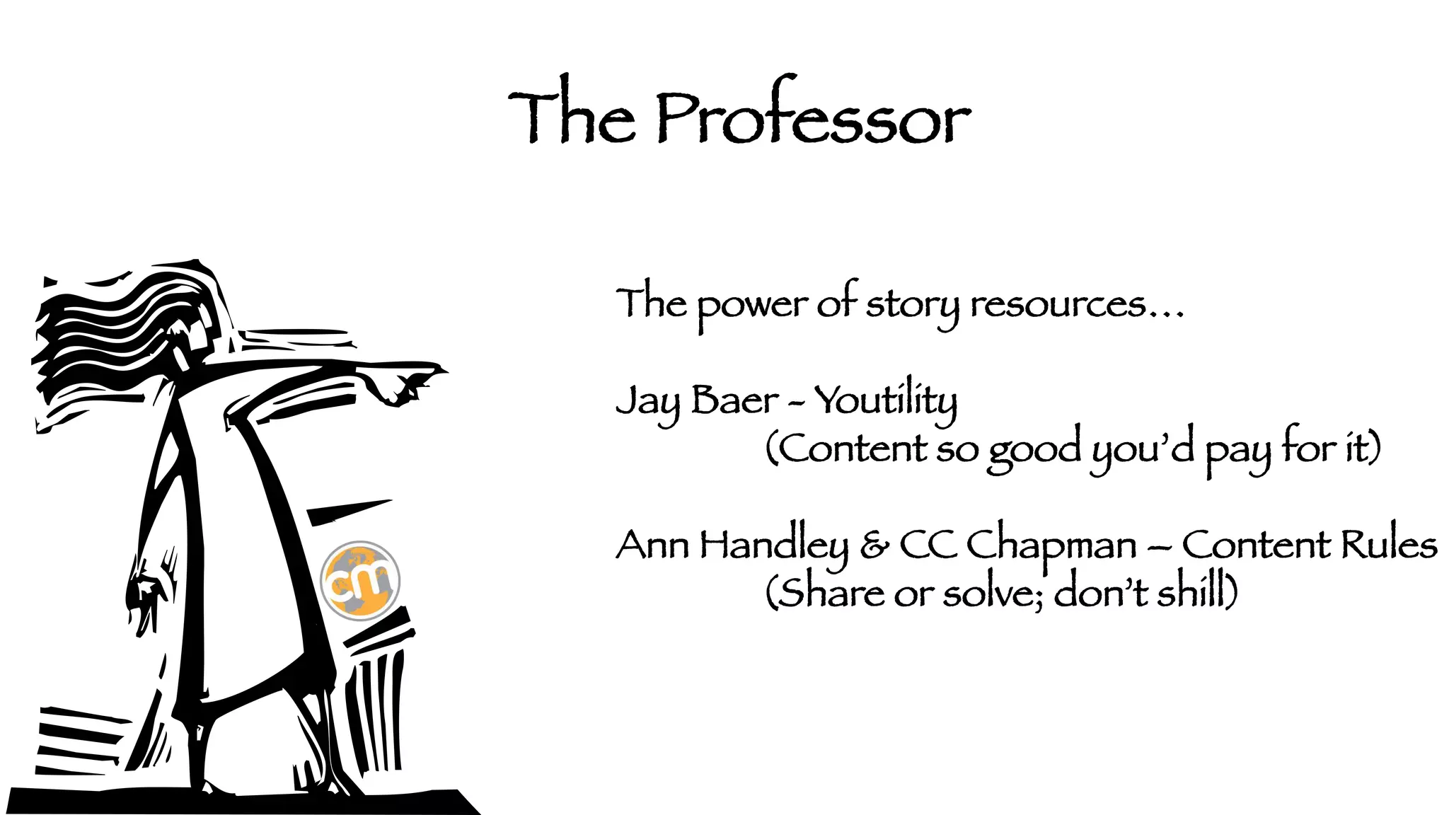 The Professor
The power of story resources…

Jay Baer - Youtility


(Content so good you’d pay for it)

Ann Handley & CC Chapman – Content Rules


(Share or solve; don’t shill) 


 