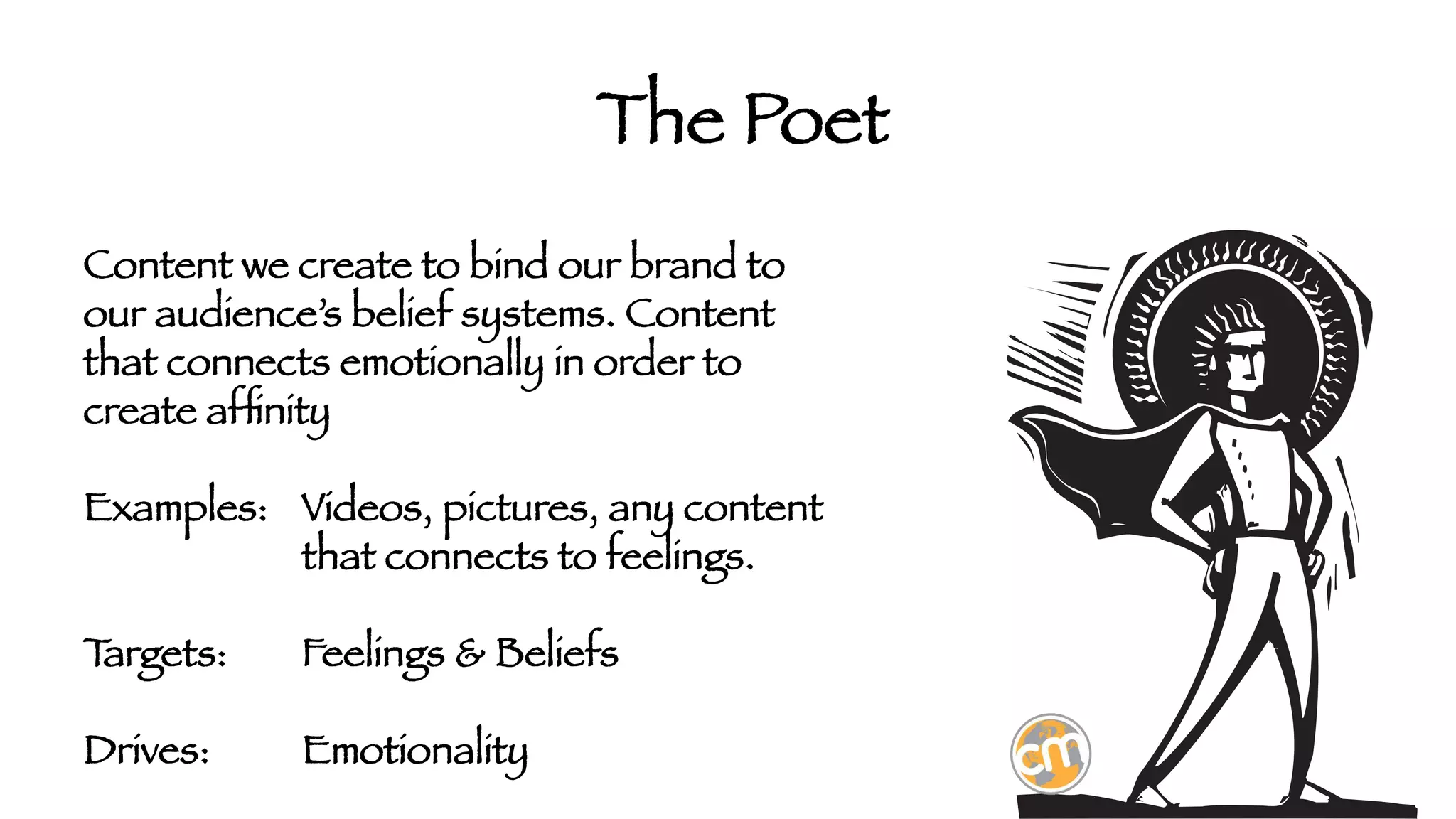 The Poet
Content we create to bind our brand to
our audience’s belief systems. Content
that connects emotionally in order to
create afﬁnity

Examples: 
Videos, pictures, any content



that connects to feelings.

T
argets:

Feelings & Beliefs 

Drives: 

Emotionality

 