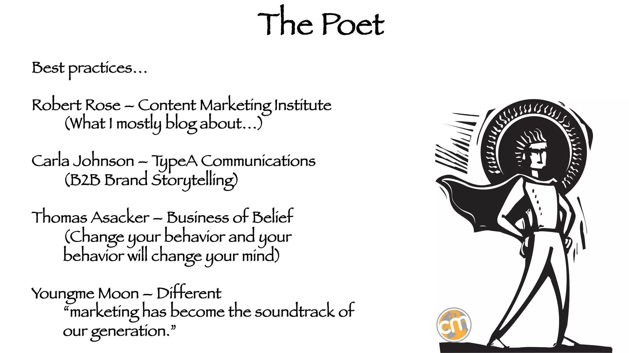 The Poet
Best practices…

Robert Rose – Content Marketing Institute

(What I mostly blog about…)

Carla Johnson – T
ypeA Communications

(B2B Brand Storytelling)

Thomas Asacker – Business of Belief

(Change your behavior and your 


behavior will change your mind)

Youngme Moon – Different

“marketing has become the soundtrack of

our generation.”

 