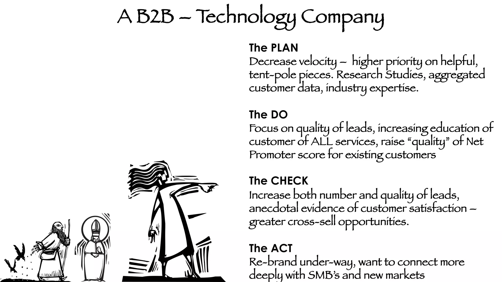 A B2B – T
echnology Company
The PLAN
Decrease velocity – higher priority on helpful,
tent-pole pieces. Research Studies, aggregated
customer data, industry expertise. 

The DO
Focus on quality of leads, increasing education of
customer of ALL services, raise “quality” of Net
Promoter score for existing customers

The CHECK
Increase both number and quality of leads,
anecdotal evidence of customer satisfaction –
greater cross-sell opportunities. 

The ACT
Re-brand under-way, want to connect more
deeply with SMB’s and new markets

 
