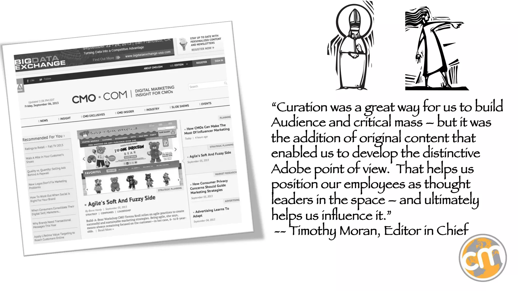 “Curation was a great way for us to build
Audience and critical mass – but it was
the addition of original content that
enabled us to develop the distinctive
Adobe point of view. That helps us
position our employees as thought
leaders in the space – and ultimately
helps us inﬂuence it.” 
-- Timothy Moran, Editor in Chief

 