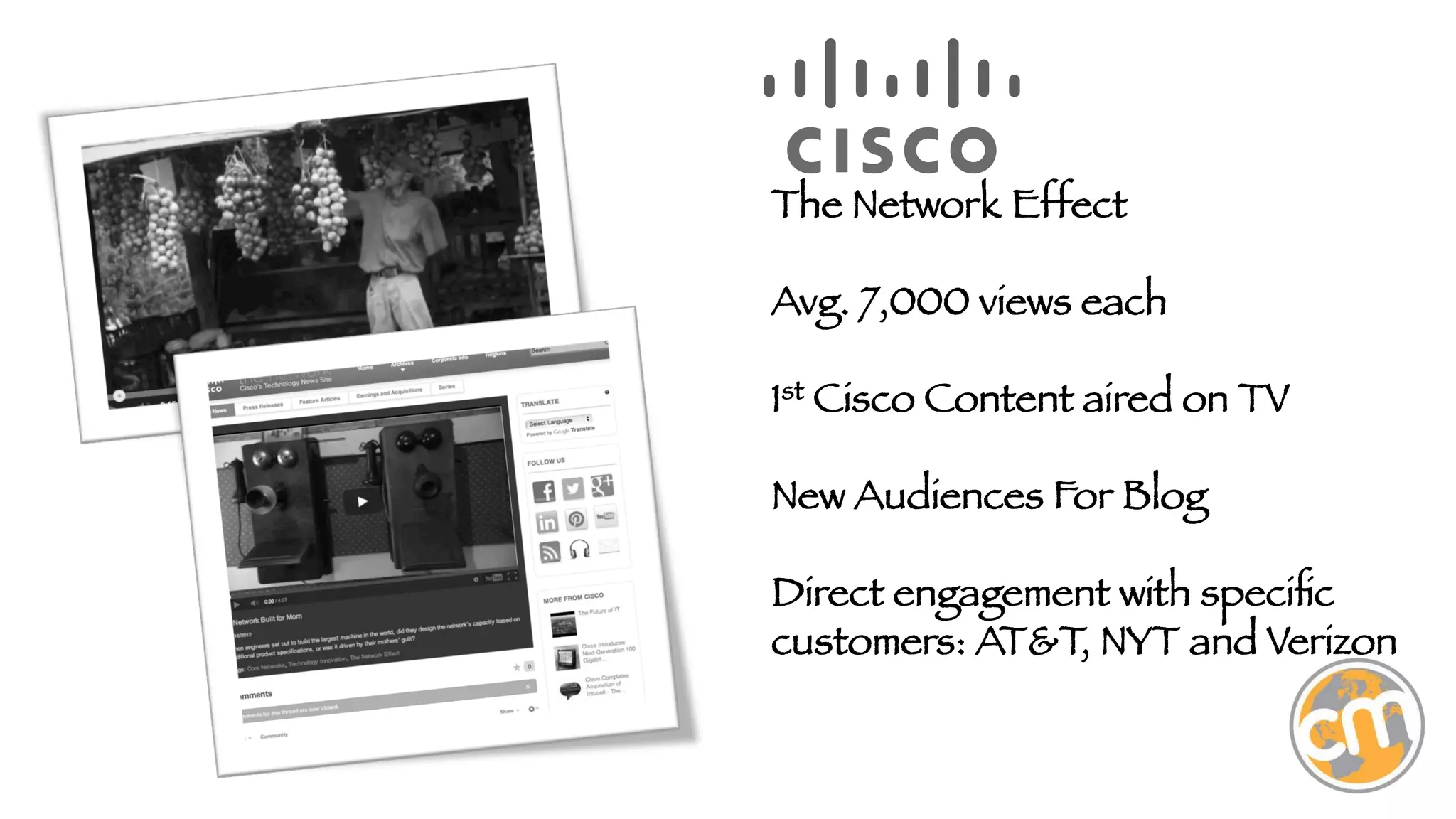 The Network Effect

Avg. 7,000 views each

1st Cisco Content aired on TV

New Audiences For Blog

Direct engagement with speciﬁc
customers: AT&T, NYT and Verizon



 