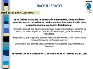 BACHILLERATO ¿QUÉ ES EL BACHILLERATO? Es la última etapa de la Educación Secundaria, tiene carácter voluntario y su duración es de dos cursos. Los estudios de esta etapa tienen las siguientes finalidades:  Formación general, que favorezca una mayor madurez intelectual y personal, así como una mayor capacidad para adquirir una amplia gama de saberes y habilidades. Preparatoria, que asegure la base para estudios posteriores, tanto universitarios como de formación profesional superior. Orientadora, que permita a los alumnos/as ir encauzando sus preferencias e intereses. AL FINALIZAR EL BACHILLERATO SE OBTIENE EL TÍTULO DE BACHILLER 
