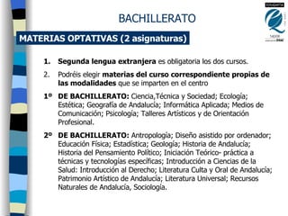 MATERIAS OPTATIVAS (2 asignaturas) Segunda lengua extranjera  es obligatoria los dos cursos. Podréis elegir  materias del curso correspondiente propias de las modalidades  que se imparten en el centro 1º  DE BACHILLERATO:  Ciencia,Técnica y Sociedad; Ecología; Estética; Geografía de Andalucía; Informática Aplicada; Medios de Comunicación; Psicología; Talleres Artísticos y de Orientación Profesional. 2º  DE BACHILLERATO:  Antropología; Diseño asistido por ordenador; Educación Física; Estadística; Geología; Historia de Andalucía; Historia del Pensamiento Político; Iniciación Teórico- práctica a técnicas y tecnologías específicas; Introducción a Ciencias de la Salud: Introducción al Derecho; Literatura Culta y Oral de Andalucía; Patrimonio Artístico de Andalucía; Literatura Universal; Recursos Naturales de Andalucía, Sociología. BACHILLERATO 