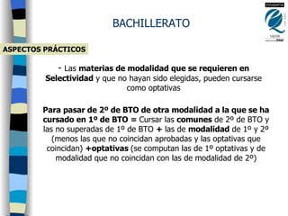 ASPECTOS PRÁCTICOS BACHILLERATO Las  materias de modalidad que se requieren en Selectividad  y que no hayan sido elegidas, pueden cursarse como optativas Para pasar de 2º de BTO de otra modalidad a la que se ha cursado en 1º de BTO   =  Cursar las  comunes  de 2º de BTO y las no superadas de 1º de BTO  +  las de  modalidad  de 1º y 2º (menos las que no coincidan aprobadas y las optativas que coincidan)  +optativas  (se computan las de 1º optativas y de modalidad que no coincidan con las de modalidad de 2º) 
