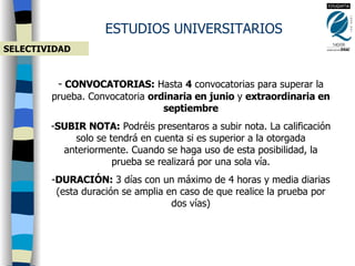 ESTUDIOS UNIVERSITARIOS SELECTIVIDAD CONVOCATORIAS:  Hasta  4  convocatorias para superar la prueba. Convocatoria  ordinaria en junio  y  extraordinaria en septiembre SUBIR NOTA:  Podréis presentaros a subir nota. La calificación solo se tendrá en cuenta si es superior a la otorgada anteriormente. Cuando se haga uso de esta posibilidad, la prueba se realizará por una sola vía. DURACIÓN:  3 días con un máximo de 4 horas y media diarias (esta duración se amplia en caso de que realice la prueba por dos vías) 