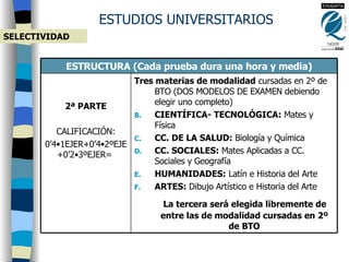 ESTUDIOS UNIVERSITARIOS SELECTIVIDAD Tres materias de modalidad  cursadas en 2º de BTO (DOS MODELOS DE EXAMEN debiendo elegir uno completo) CIENTÍFICA- TECNOLÓGICA:  Mates y Física CC. DE LA SALUD:  Biología y Química CC. SOCIALES:  Mates Aplicadas a CC. Sociales y Geografía HUMANIDADES:  Latín e Historia del Arte ARTES:  Dibujo Artístico e Historia del Arte La tercera será elegida libremente de entre las de modalidad cursadas en 2º de BTO 2ª PARTE CALIFICACIÓN: 0’4 •1EJER+ 0’4 •2ºEJE+ 0’2 •3ºEJER=  ESTRUCTURA (Cada prueba dura una hora y media) 