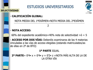 CALIFICACIÓN GLOBAL:   NOTA MEDIA DEL 1ºEXÁMEN+NOTA MEDIA DEL 2ºEXÁMEN 2 NOTA ACCESO:  60% del expediente académico+40% nota de selectividad  >ó = 5 ACCESO POR DOS VÍAS:  Deberéis examinaros de las 4 materias vinculadas a las vías de acceso elegidas (estando matriculados/as de ellas en 2º de BTO) 1ª PARTE  IGUAL 2º PARTE = 0’4 • x +  0’4 • y +  0’2 • z +NOTA MÁS ALTA DE LA DE LA OTRA VÍA ESTUDIOS UNIVERSITARIOS SELECTIVIDAD 