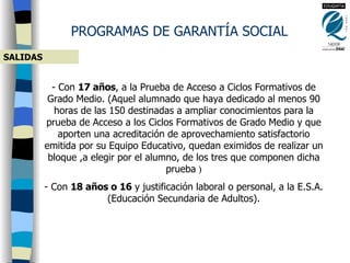 SALIDAS Con  17 años , a la Prueba de Acceso a Ciclos Formativos de Grado Medio. ( Aquel alumnado que haya dedicado al menos 90 horas de las 150 destinadas a ampliar conocimientos para la prueba de Acceso a los Ciclos Formativos de Grado Medio y que aporten una acreditación de aprovechamiento satisfactorio emitida por su Equipo Educativo, quedan eximidos de realizar un bloque ,a elegir por el alumno, de los tres que componen dicha prueba  ) Con  18 años o 16  y justificación laboral o personal, a la E.S.A. (Educación Secundaria de Adultos). PROGRAMAS DE GARANTÍA SOCIAL 