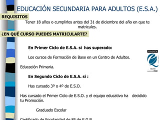 EDUCACIÓN SECUNDARIA PARA ADULTOS (E.S.A.) Tener 18 años o cumplirlos antes del 31 de diciembre del año en que te matricules. REQUISITOS En Primer Ciclo de E.S.A. si  has superado:  Los cursos de Formación de Base en un Centro de Adultos.  Educación Primaria.  En Segundo Ciclo de E.S.A. si : Has cursado 3º o 4º de E.S.O.    Has cursado el Primer Ciclo de E.S.O. y el equipo educativo ha  decidido tu Promoción.              Graduado Escolar Certificado de Escolaridad de 8º de E.G.B.  Si no tienes ninguno de estos títulos , el curso en el que podrás  matricularte dependerá de los resultados que consigas en una  prueba  que consta de: Un examen tipo test sobre conocimientos de distintas asignaturas.  Una redacción de tema libre.  Una prueba de razonamiento lógico sobre temas de actualidad.   ¿EN QUÉ CURSO PUEDES MATRICULARTE? 