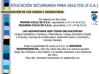 EDUCACIÓN SECUNDARIA PARA ADULTOS (E.S.A.) ORGANIZACIÓN DE LOS CURSOS Y ASIGNATURAS Se organiza en dos ciclos: PRIMER CICLO DE E.S.A ., equivalente a 1º y 2º de E.S.O. SEGUNDO CICLO DE E.S.A.,  equivalente a 3º y 4º de E.S.O. LAS ASIGNATURAS SON TODAS OBLIGATORIAS: Lengua Castellana y Literatura, Matemáticas, Lengua Extranjera (Inglés o Francés), Ciencias de la Naturaleza, Desarrollo Social y Funcional y Ciencias Sociales. Existe la posibilidad de cursar la E.S.A. en  RÉGIMEN SEMIPRESENCIAL , sólo hay clases dos días a la semana (puedes elegir dos mañanas o dos tardes) y te puedes presentar a los exámenes por libre. Para ello, necesitas matricularte en septiembre en: 