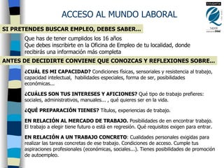 SI PRETENDES BUSCAR EMPLEO, DEBES SABER... ACCESO AL MUNDO LABORAL Que has de tener cumplidos los 16 años Que debes inscribirte en la Oficina de Empleo de tu localidad, donde recibirás una información más completa   ¿CUÁL ES MI CAPACIDAD?  Condiciones físicas, sensoriales y resistencia al trabajo, capacidad intelectual,  habilidades especiales, forma de ser, posibilidades económicas... ¿CUÁLES SON TUS INTERESES Y AFICIONES?  Qué tipo de trabajo prefieres: sociales, administrativos, manuales... , qué quieres ser en la vida. ¿QUÉ PREPARACIÓN TIENES?  Títulos, experiencias de trabajo. EN RELACIÓN AL MERCADO DE TRABAJO.  Posibilidades de en encontrar trabajo. El trabajo a elegir tiene futuro o está en regresión. Qué requisitos exigen para entrar. EN RELACIÓN A UN TRABAJO CONCRETO : Cualidades personales exigidas para realizar las tareas concretas de ese trabajo. Condiciones de acceso. Cumple tus aspiraciones profesionales (económicas, sociales...). Tienes posibilidades de promoción de autoempleo.   ANTES DE DECIDIRTE CONVIENE QUE CONOZCAS Y REFLEXIONES SOBRE... 