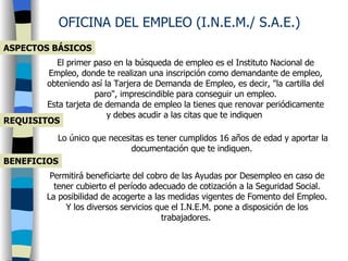 ASPECTOS BÁSICOS OFICINA DEL EMPLEO (I.N.E.M./ S.A.E.) El primer paso en la búsqueda de empleo es el Instituto Nacional de Empleo, donde te realizan una inscripción como demandante de empleo, obteniendo así la Tarjera de Demanda de Empleo, es decir, &quot;la cartilla del paro&quot;, imprescindible para conseguir un empleo. Esta tarjeta de demanda de empleo la tienes que renovar periódicamente y debes acudir a las citas que te indiquen  REQUISITOS Lo único que necesitas es tener cumplidos 16 años de edad y aportar la documentación que te indiquen.   BENEFICIOS Permitirá beneficiarte del cobro de las Ayudas por Desempleo en caso de tener cubierto el período adecuado de cotización a la Seguridad Social. La posibilidad de acogerte a las medidas vigentes de Fomento del Empleo. Y los diversos servicios que el I.N.E.M. pone a disposición de los trabajadores.   