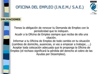 OBLIGACIONES OFICINA DEL EMPLEO (I.N.E.M./ S.A.E.) Tienes la obligación de renovar tu Demanda de Empleo con la periodicidad que te indiquen. Acudir a la Oficina de Empleo siempre que reciba de ella una citación. Informar a tu Oficina de Empleo de todo cambio en tu situación (cambios de domicilio, ausencias, si vas a empezar a trabajar, ...) Aceptar toda colocación adecuada que le proponga la Oficina de Empleo (el rechazo significará la pérdida del derecho al cobro de las Ayudas por Desempleo).   