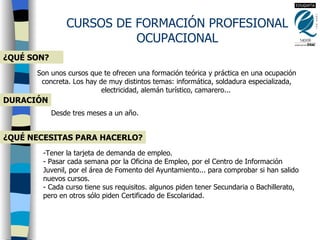 CURSOS DE FORMACIÓN PROFESIONAL OCUPACIONAL ¿QUÉ SON? Son unos cursos que te ofrecen una formación teórica y práctica en una ocupación concreta. Los hay de muy distintos temas: informática, soldadura especializada, electricidad, alemán turístico, camarero...   DURACIÓN Desde tres meses a un año.   ¿QUÉ NECESITAS PARA HACERLO? -Tener la tarjeta de demanda de empleo.  - Pasar cada semana por la Oficina de Empleo, por el Centro de Información  Juvenil, por el área de Fomento del Ayuntamiento... para comprobar si han salido nuevos cursos.  - Cada curso tiene sus requisitos. algunos piden tener Secundaria o Bachillerato, pero en otros sólo piden Certificado de Escolaridad.  