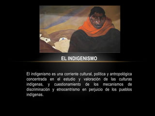 EL INDIGENISMO
El indigenismo es una corriente cultural, política y antropológica
concentrada en el estudio y valoración de las culturas
indígenas, y cuestionamiento de los mecanismos de
discriminación y etnocentrismo en perjuicio de los pueblos
indígenas.
 