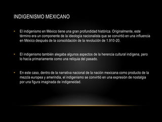 INDIGENISMO MEXICANO
• El indigenismo en México tiene una gran profundidad histórica. Originalmente, este
término era un componente de la ideología nacionalista que se convirtió en una influencia
en México después de la consolidación de la revolución de 1.910-20.
• El indigenismo también alegaba algunos aspectos de la herencia cultural indígena, pero
lo hacía primariamente como una reliquia del pasado.
• En este caso, dentro de la narrativa nacional de la nación mexicana como producto de la
mezcla europea y amerindia, el indigenismo se convirtió en una expresión de nostalgia
por una figura imaginada de indigeneidad.
 