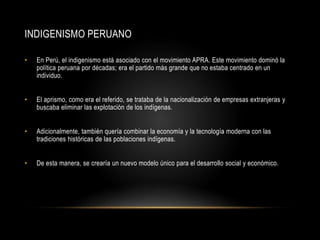 INDIGENISMO PERUANO
• En Perú, el indigenismo está asociado con el movimiento APRA. Este movimiento dominó la
política peruana por décadas; era el partido más grande que no estaba centrado en un
individuo.
• El aprismo, como era el referido, se trataba de la nacionalización de empresas extranjeras y
buscaba eliminar las explotación de los indígenas.
• Adicionalmente, también quería combinar la economía y la tecnología moderna con las
tradiciones históricas de las poblaciones indígenas.
• De esta manera, se crearía un nuevo modelo único para el desarrollo social y económico.
 