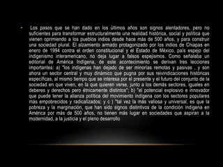 • Los pasos que se han dado en los últimos años son signos alentadores, pero no
suficientes para transformar estructuralmente una realidad histórica, social y política que
vienen oprimiendo a los pueblos indios desde hace más de 500 años, y para construir
una sociedad plural. El alzamiento armado protagonizado por los indios de Chiapas en
enero de 1994 contra el orden constitucional y el Estado de México, país espejo del
indigenismo interamericano, no deja lugar a falsos espejismos. Como señalaba un
editorial de América Indígena, de este acontecimiento se derivan tres lecciones
importantes: a) "los indígenas han dejado de ser minorías remotas y pasivas , y son
ahora un sector central y muy dinámico que pugna por sus reivindicaciones históricas
específicas, al mismo tiempo que se interesa por el presente y el futuro del conjunto de la
sociedad en que viven, en la que quieren verse, junto a los demás sectores, iguales en
deberes y derechos pero étnicamente distintos"; b) "el potencial explosivo e innovador
que puede tener la alianza política del movimiento indígena con los sectores populares
más empobrecidos y radicalizados; y c ) "tal vez la más valiosa y universal, es que la
pobreza y la marginación, que han sido signos distintivos de la condición indígena en
América por más de 500 años, no tienen más lugar en sociedades que aspiran a la
modernidad, a la justicia y el pleno desarrollo
 