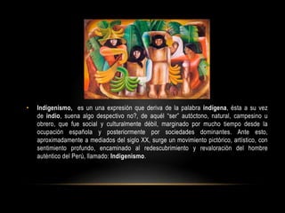 • Indigenismo, es un una expresión que deriva de la palabra indígena, ésta a su vez
de indio, suena algo despectivo no?, de aquél “ser” autóctono, natural, campesino u
obrero, que fue social y culturalmente débil, marginado por mucho tiempo desde la
ocupación española y posteriormente por sociedades dominantes. Ante esto,
aproximadamente a mediados del siglo XX, surge un movimiento pictórico, artístico, con
sentimiento profundo, encaminado al redescubrimiento y revaloración del hombre
auténtico del Perú, llamado: Indigenismo.
 