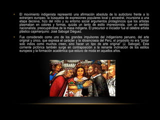 • El movimiento indigenista representó una afirmación absoluta de lo autóctono frente a lo
extranjero europeo, la búsqueda de expresiones populares local y ancestral, incursiona a una
etapa decisiva, hizo del indio y su entorno social argumentos protagónicos que los artistas
plasmaban en colores y formas, quizás un tanto de estilo impresionista, con un sentido
nacionalista, preocupándose de la masa indígena. El precursor e iniciador fue el célebre artista
plástico cajamarquino: José Sabogal Diéguez.
• Fue considerado como uno de los grandes impulsores del indigenismo peruano, del arte
original y único, que expresa el carácter y la idiosincrasia del Perú, el propósito no era “pintar
solo indios como muchos creen, sino hacer un tipo de arte original” (J. Sabogal). Ésta
corriente pictórica también surge en contraposición a la reinante inclinación de los estilos
europeos y la formación académica que estuvo de moda en aquellos años.
 