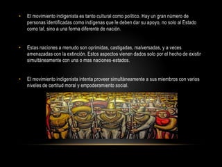 • El movimiento indigenista es tanto cultural como político. Hay un gran número de
personas identificadas como indígenas que le deben dar su apoyo, no solo al Estado
como tal, sino a una forma diferente de nación.
• Estas naciones a menudo son oprimidas, castigadas, malversadas, y a veces
amenazadas con la extinción. Estos aspectos vienen dados solo por el hecho de existir
simultáneamente con una o mas naciones-estados.
• El movimiento indigenista intenta proveer simultáneamente a sus miembros con varios
niveles de certitud moral y empoderamiento social.
 
