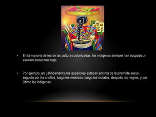 • En la mayoría de los de las culturas colonizadas, los indígenas siempre han ocupado un
escalón social más bajo.
• Por ejemplo, en Latinoamérica los españoles estaban encima de la pirámide social,
seguido por los criollos, luego los mestizos, luego los mulatos, después los negros, y por
último los indígenas.
 