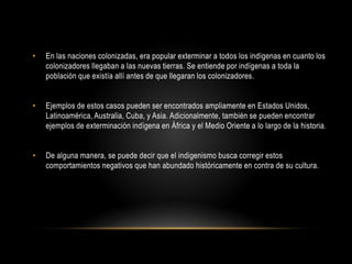 • En las naciones colonizadas, era popular exterminar a todos los indígenas en cuanto los
colonizadores llegaban a las nuevas tierras. Se entiende por indígenas a toda la
población que existía allí antes de que llegaran los colonizadores.
• Ejemplos de estos casos pueden ser encontrados ampliamente en Estados Unidos,
Latinoamérica, Australia, Cuba, y Asia. Adicionalmente, también se pueden encontrar
ejemplos de exterminación indígena en África y el Medio Oriente a lo largo de la historia.
• De alguna manera, se puede decir que el indigenismo busca corregir estos
comportamientos negativos que han abundado históricamente en contra de su cultura.
 