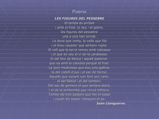 Poema LES FIGURES DEL PESSEBRE El temps és arribat i amb el fred, la neu i el gebre, les figures del pessebre una a una han tornat. La dona que renta, la vella que fila i el brau caçador que sempre vigila. El vell que la terra remou amb catxassa i el que es veu el vi de la carabassa. El del feix de llenya i aquell pastoret  que va amb la catxitxa perquè té fred. La jove mestressa que duu una gallina, la del cistell d’ous i el sac de farina. Aquells que sonant van fent son camí; el del flabiol i el del tamborí. Del sac de gemecs el que sempre plora, i el de la simbomba que ronca tothora. També els tres pastors que fan el sopar i couen les sopes i llesquen el pa. Joan Llongueres . 