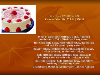 Price: Rs. 825.00 | $21.71
          Combo Price: Rs. 775.00 | $20.39




    Types of cakes like Birthday Cake, Wedding
      Anniversary Cake, Birthday Party cakes,
 Hot Chocolate Cake, celebration cakes, decorating
           cakes, kids cakes, party cakes,
bakery cakes, fondant cakes, cakes, children cakes,
          cakes delivery, anniversary cakes,
    kids birthday cakes, birthday cake ideas, kids
     birthday cake, valentine day cake available
  in Delhi, Mumbai kids birthday cake, Bangalore
            Wedding Anniversary Cake,
Chandigarh Wedding Anniversary Cake in Kolkata
 