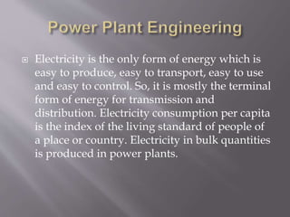  Electricity is the only form of energy which is
easy to produce, easy to transport, easy to use
and easy to control. So, it is mostly the terminal
form of energy for transmission and
distribution. Electricity consumption per capita
is the index of the living standard of people of
a place or country. Electricity in bulk quantities
is produced in power plants.
 