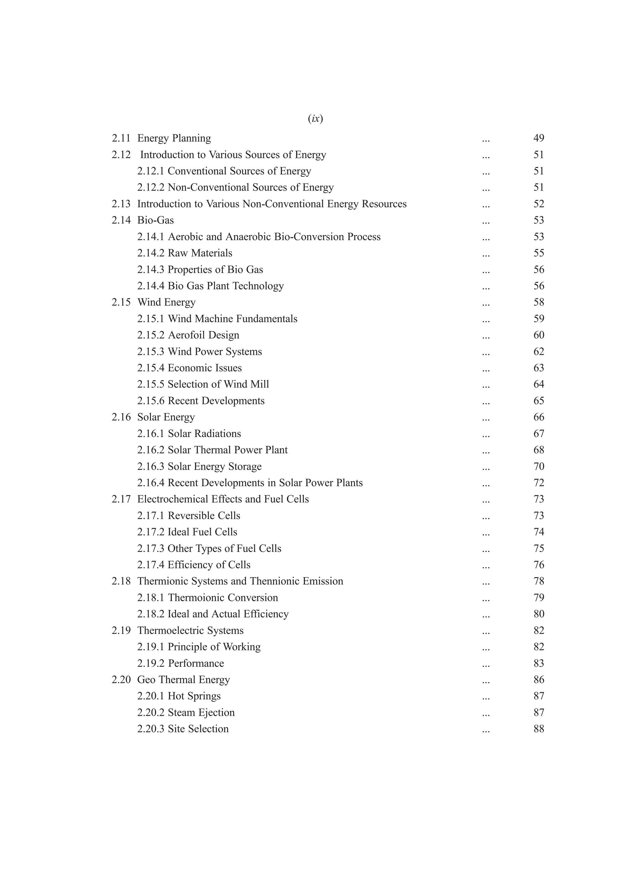 2.11 Energy Planning ... 49
2.12 Introduction to Various Sources of Energy ... 51
2.12.1 Conventional Sources of Energy ... 51
2.12.2 Non-Conventional Sources of Energy ... 51
2.13 Introduction to Various Non-Conventional Energy Resources ... 52
2.14 Bio-Gas ... 53
2.14.1 Aerobic and Anaerobic Bio-Conversion Process ... 53
2.14.2 Raw Materials ... 55
2.14.3 Properties of Bio Gas ... 56
2.14.4 Bio Gas Plant Technology ... 56
2.15 Wind Energy ... 58
2.15.1 Wind Machine Fundamentals ... 59
2.15.2 Aerofoil Design ... 60
2.15.3 Wind Power Systems ... 62
2.15.4 Economic Issues ... 63
2.15.5 Selection of Wind Mill ... 64
2.15.6 Recent Developments ... 65
2.16 Solar Energy ... 66
2.16.1 Solar Radiations ... 67
2.16.2 Solar Thermal Power Plant ... 68
2.16.3 Solar Energy Storage ... 70
2.16.4 Recent Developments in Solar Power Plants ... 72
2.17 Electrochemical Effects and Fuel Cells ... 73
2.17.1 Reversible Cells ... 73
2.17.2 Ideal Fuel Cells ... 74
2.17.3 Other Types of Fuel Cells ... 75
2.17.4 Efficiency of Cells ... 76
2.18 Thermionic Systems and Thennionic Emission ... 78
2.18.1 Thermoionic Conversion ... 79
2.18.2 Ideal and Actual Efficiency ... 80
2.19 Thermoelectric Systems ... 82
2.19.1 Principle of Working ... 82
2.19.2 Performance ... 83
2.20 Geo Thermal Energy ... 86
2.20.1 Hot Springs ... 87
2.20.2 Steam Ejection ... 87
2.20.3 Site Selection ... 88
(ix)
 