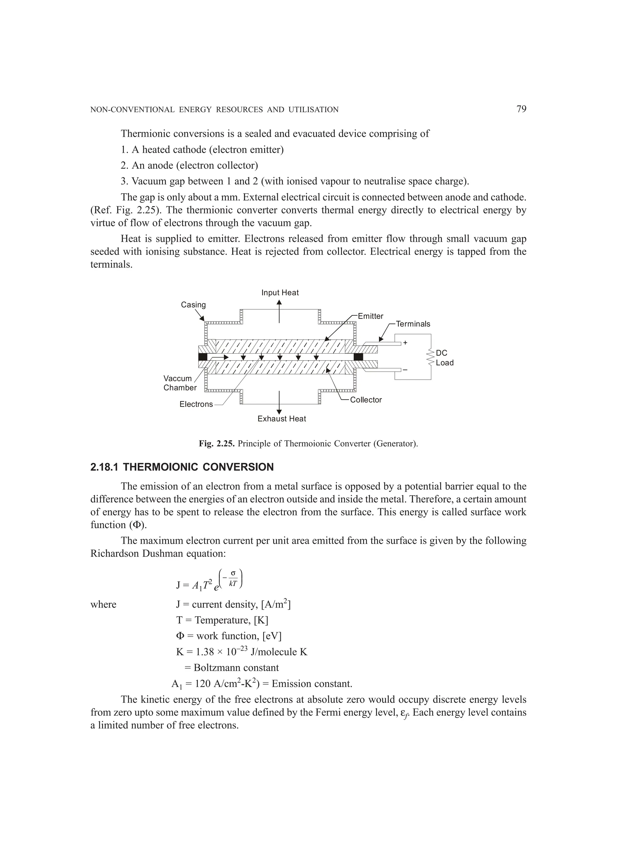 NON-CONVENTIONAL ENERGY RESOURCES AND UTILISATION 79
Thermionic conversions is a sealed and evacuated device comprising of
1. A heated cathode (electron emitter)
2. An anode (electron collector)
3. Vacuum gap between 1 and 2 (with ionised vapour to neutralise space charge).
The gap is only about a mm. External electrical circuit is connected between anode and cathode.
(Ref. Fig. 2.25). The thermionic converter converts thermal energy directly to electrical energy by
virtue of flow of electrons through the vacuum gap.
Heat is supplied to emitter. Electrons released from emitter flow through small vacuum gap
seeded with ionising substance. Heat is rejected from collector. Electrical energy is tapped from the
terminals.
+
–
DC
Load
Terminals
Emitter
Collector
Exhaust Heat
Input Heat
Casing
Vaccum
Chamber
Electrons
Fig. 2.25. Principle of Thermoionic Converter (Generator).
2.18.1 THERMOIONIC CONVERSION
The emission of an electron from a metal surface is opposed by a potential barrier equal to the
difference between the energies of an electron outside and inside the metal. Therefore, a certain amount
of energy has to be spent to release the electron from the surface. This energy is called surface work
function (Φ).
The maximum electron current per unit area emitted from the surface is given by the following
Richardson Dushman equation:
J = A1T2 kT
e
σ
 
−
 
 
where J = current density, [A/m2
]
T = Temperature, [K]
Φ = work function, [eV]
K = 1.38 × 10–23
J/molecule K
= Boltzmann constant
A1 = 120 A/cm2
-K2
) = Emission constant.
The kinetic energy of the free electrons at absolute zero would occupy discrete energy levels
from zero upto some maximum value defined by the Fermi energy level, εf. Each energy level contains
a limited number of free electrons.
 
