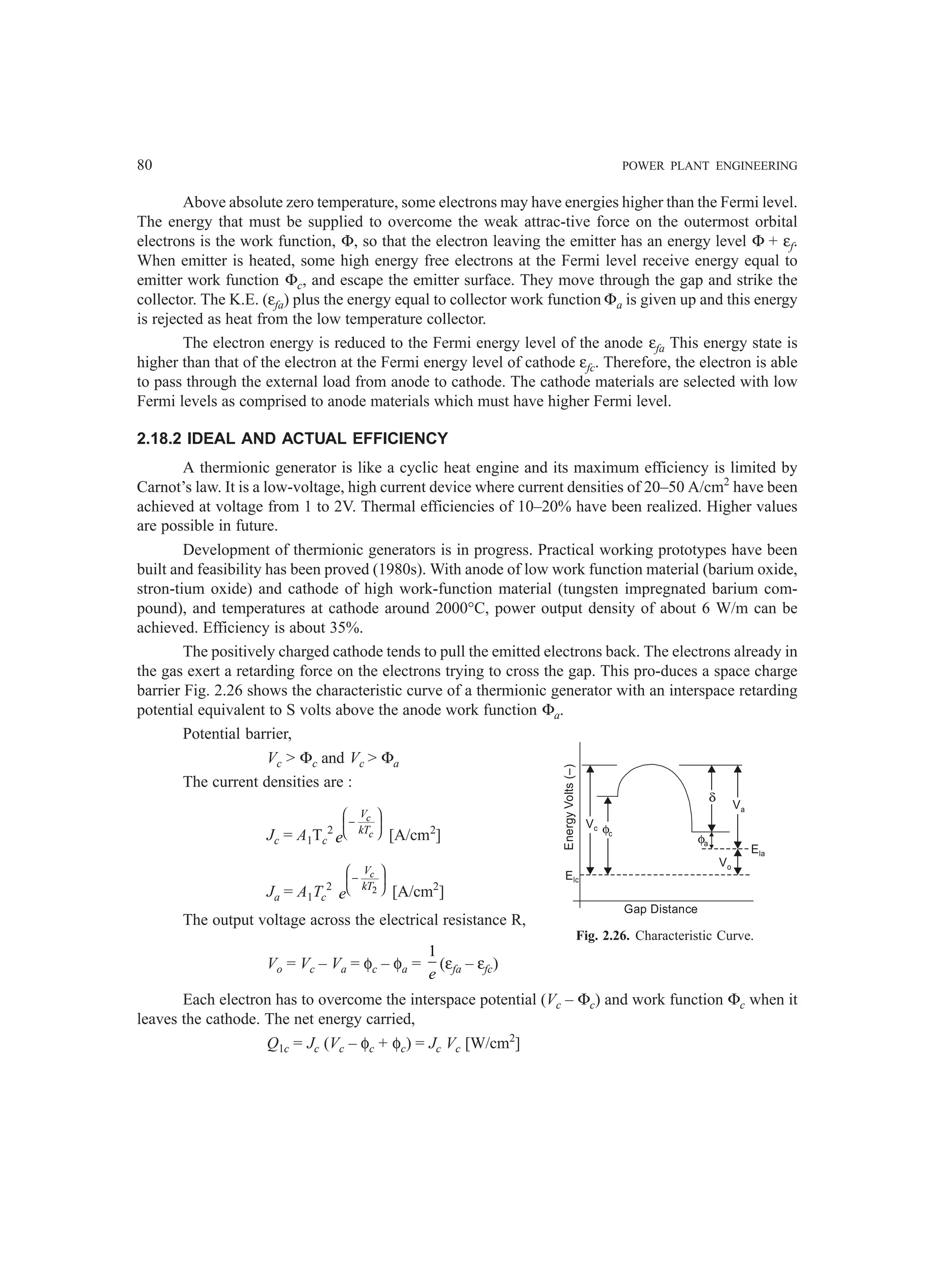 80 POWER PLANT ENGINEERING
Above absolute zero temperature, some electrons may have energies higher than the Fermi level.
The energy that must be supplied to overcome the weak attrac-tive force on the outermost orbital
electrons is the work function, Φ, so that the electron leaving the emitter has an energy level Φ + εf.
When emitter is heated, some high energy free electrons at the Fermi level receive energy equal to
emitter work function Φc, and escape the emitter surface. They move through the gap and strike the
collector. The K.E. (εfa) plus the energy equal to collector work function Φa is given up and this energy
is rejected as heat from the low temperature collector.
The electron energy is reduced to the Fermi energy level of the anode εfa This energy state is
higher than that of the electron at the Fermi energy level of cathode εfc. Therefore, the electron is able
to pass through the external load from anode to cathode. The cathode materials are selected with low
Fermi levels as comprised to anode materials which must have higher Fermi level.
2.18.2 IDEAL AND ACTUAL EFFICIENCY
A thermionic generator is like a cyclic heat engine and its maximum efficiency is limited by
Carnot’s law. It is a low-voltage, high current device where current densities of 20–50 A/cm2
have been
achieved at voltage from 1 to 2V. Thermal efficiencies of 10–20% have been realized. Higher values
are possible in future.
Development of thermionic generators is in progress. Practical working prototypes have been
built and feasibility has been proved (1980s). With anode of low work function material (barium oxide,
stron-tium oxide) and cathode of high work-function material (tungsten impregnated barium com-
pound), and temperatures at cathode around 2000°C, power output density of about 6 W/m can be
achieved. Efficiency is about 35%.
The positively charged cathode tends to pull the emitted electrons back. The electrons already in
the gas exert a retarding force on the electrons trying to cross the gap. This pro-duces a space charge
barrier Fig. 2.26 shows the characteristic curve of a thermionic generator with an interspace retarding
potential equivalent to S volts above the anode work function Φa.
Potential barrier,
Vc > Φc and Vc > Φa
The current densities are :
Jc = A1Tc
2
c
c
V
kT
e
 
−
 
  [A/cm2
]
Ja = A1Tc
2 2
c
V
kT
e
 
−
 
  [A/cm2
]
The output voltage across the electrical resistance R,
Vo = Vc – Va = φc – φa =
1
e
(εfa – εfc)
Each electron has to overcome the interspace potential (Vc – Φc) and work function Φc when it
leaves the cathode. The net energy carried,
Q1c = Jc (Vc – φc + φc) = Jc Vc [W/cm2
]
Fig. 2.26. Characteristic Curve.
Elc
Vc φc
φa
δ
Va
Vo
Ela
Gap Distance
Energy
Volts
(–)
 
