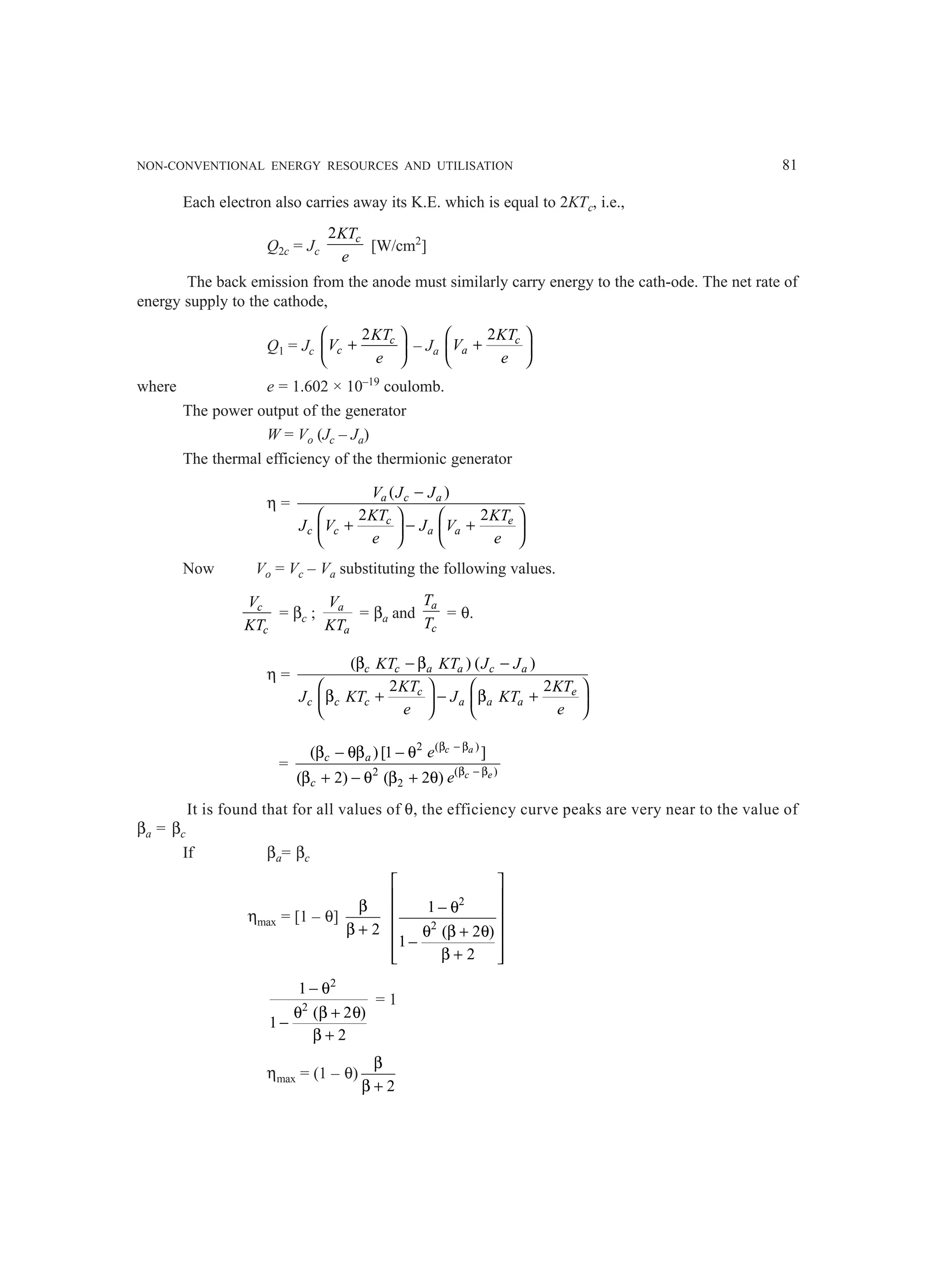 NON-CONVENTIONAL ENERGY RESOURCES AND UTILISATION 81
Each electron also carries away its K.E. which is equal to 2KTc, i.e.,
Q2c = Jc
2 c
KT
e
[W/cm2
]
The back emission from the anode must similarly carry energy to the cath-ode. The net rate of
energy supply to the cathode,
Q1 = Jc
2 c
c
KT
V
e
 
+
 
 
– Ja
2
 
+
 
 
c
a
KT
V
e
where e = 1.602 × 10–19
coulomb.
The power output of the generator
W = Vo (Jc – Ja)
The thermal efficiency of the thermionic generator
η =
( )
2 2
a c a
c e
c c a a
V J J
KT KT
J V J V
e e
−
   
+ − +
   
   
Now Vo = Vc – Va substituting the following values.
c
c
V
KT
= βc ; a
a
V
KT
= βa and
a
c
T
T
= θ.
η =
( ) ( )
2 2
c c a a c a
c e
c c c a a a
KT KT J J
KT KT
J KT J KT
e e
β − β −
   
β + − β +
   
   
=
( )
2
( )
2
2
( )[1 ]
( 2) ( 2 )
c a
c e
c a
c
e
e
β − β
β − β
β − θβ − θ
β + − θ β + θ
It is found that for all values of θ, the efficiency curve peaks are very near to the value of
βa = βc
If βa= βc
ηmax = [1 – θ]
2
β
β +
2
2
1
( 2 )
1
2
 
 
− θ
 
 
θ β + θ
−
 
β +
 
 
2
2
1
( 2 )
1
2
− θ
θ β + θ
−
β +
= 1
ηmax = (1 – θ)
2
β
β +
 