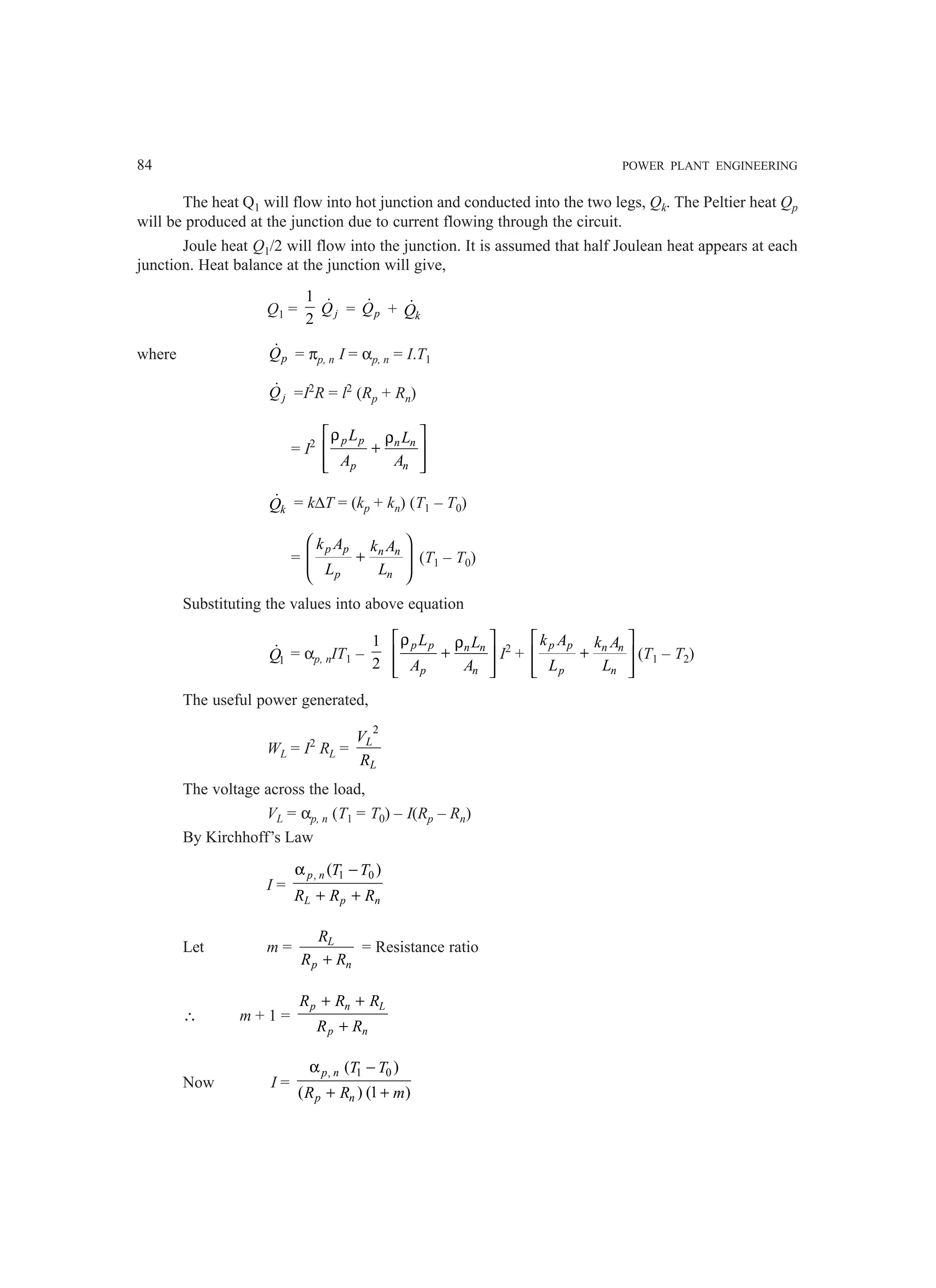 84 POWER PLANT ENGINEERING
The heat Q1 will flow into hot junction and conducted into the two legs, Qk. The Peltier heat Qp
will be produced at the junction due to current flowing through the circuit.
Joule heat Q1/2 will flow into the junction. It is assumed that half Joulean heat appears at each
junction. Heat balance at the junction will give,
Q1 =
1
2 j
Q
 = p
Q
 + k
Q

where p
Q
 = πp, n I = αp, n = I.T1
j
Q
 =I2
R = l2
(Rp + Rn)
= I2 p p n n
p n
L L
A A
 
ρ ρ
+
 
 
 
k
Q
 = k∆T = (kp + kn) (T1 – T0)
=
p p n n
p n
k A k A
L L
 
+
 
 
 
(T1 – T0)
Substituting the values into above equation
1
Q
 = αp, nIT1 –
1
2
p p n n
p n
L L
A A
 
ρ ρ
+
 
 
 
I2
+
 
+
 
 
 
p p n n
p n
k A k A
L L
(T1 – T2)
The useful power generated,
WL = I2
RL =
2
L
L
V
R
The voltage across the load,
VL = αp, n (T1 = T0) – I(Rp – Rn)
By Kirchhoff’s Law
I =
, 1 0
( )
α −
+ +
p n
L p n
T T
R R R
Let m = L
p n
R
R R
+
= Resistance ratio
∴ m + 1 =
p n L
p n
R R R
R R
+ +
+
Now I =
, 1 0
( )
( ) (1 )
p n
p n
T T
R R m
α −
+ +
 