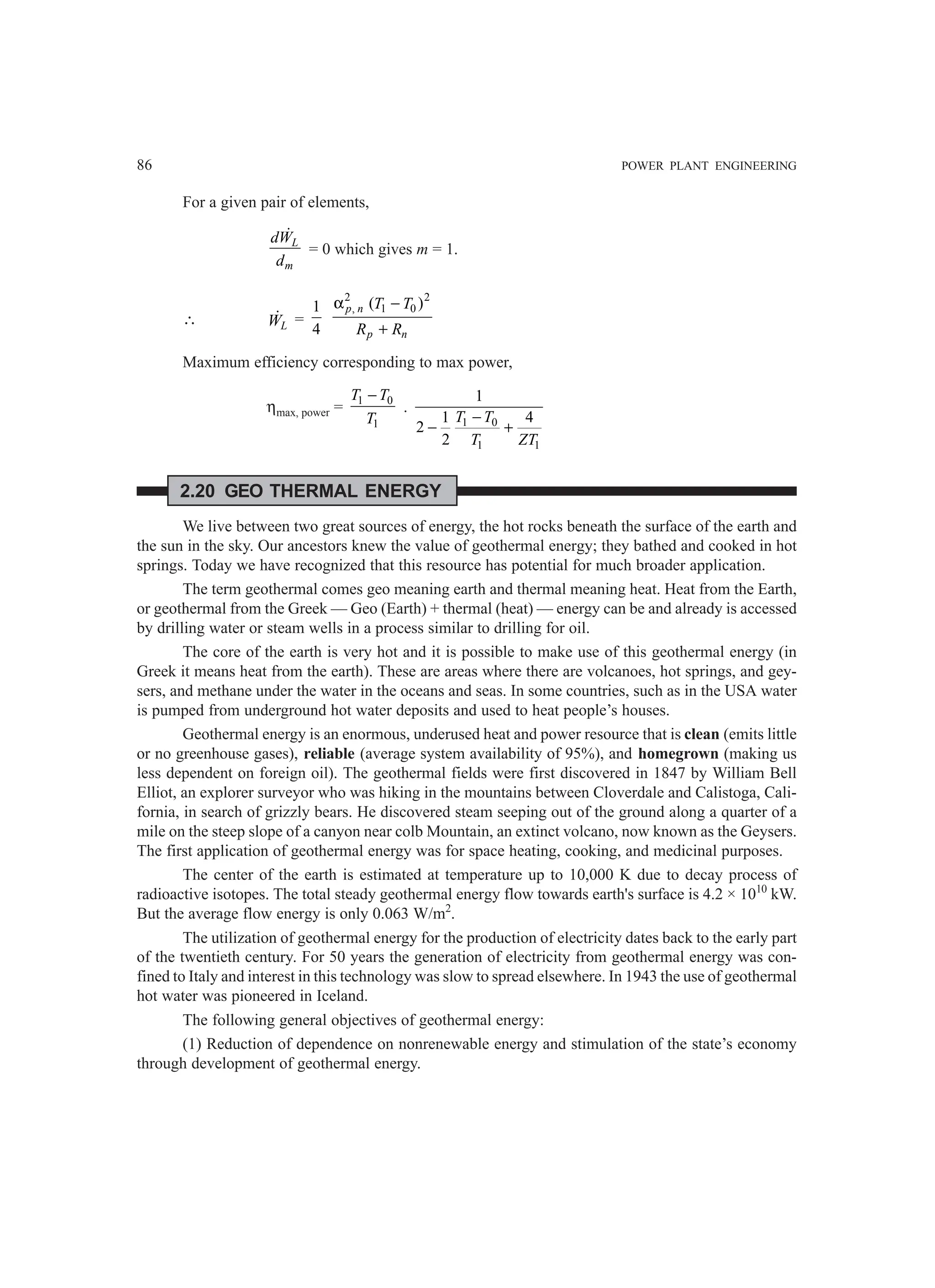86 POWER PLANT ENGINEERING
For a given pair of elements,
L
m
dW
d

= 0 which gives m = 1.
∴ L
W
 =
1
4
2 2
, 1 0
( )
α −
+
p n
p n
T T
R R
Maximum efficiency corresponding to max power,
ηmax, power = 1 0
1
T T
T
−
.
1 0
1 1
1
1 4
2
2
T T
T ZT
−
− +
2.20 GEO THERMAL ENERGY
We live between two great sources of energy, the hot rocks beneath the surface of the earth and
the sun in the sky. Our ancestors knew the value of geothermal energy; they bathed and cooked in hot
springs. Today we have recognized that this resource has potential for much broader application.
The term geothermal comes geo meaning earth and thermal meaning heat. Heat from the Earth,
or geothermal from the Greek — Geo (Earth) + thermal (heat) — energy can be and already is accessed
by drilling water or steam wells in a process similar to drilling for oil.
The core of the earth is very hot and it is possible to make use of this geothermal energy (in
Greek it means heat from the earth). These are areas where there are volcanoes, hot springs, and gey-
sers, and methane under the water in the oceans and seas. In some countries, such as in the USA water
is pumped from underground hot water deposits and used to heat people’s houses.
Geothermal energy is an enormous, underused heat and power resource that is clean (emits little
or no greenhouse gases), reliable (average system availability of 95%), and homegrown (making us
less dependent on foreign oil). The geothermal fields were first discovered in 1847 by William Bell
Elliot, an explorer surveyor who was hiking in the mountains between Cloverdale and Calistoga, Cali-
fornia, in search of grizzly bears. He discovered steam seeping out of the ground along a quarter of a
mile on the steep slope of a canyon near colb Mountain, an extinct volcano, now known as the Geysers.
The first application of geothermal energy was for space heating, cooking, and medicinal purposes.
The center of the earth is estimated at temperature up to 10,000 K due to decay process of
radioactive isotopes. The total steady geothermal energy flow towards earth's surface is 4.2 × 1010
kW.
But the average flow energy is only 0.063 W/m2
.
The utilization of geothermal energy for the production of electricity dates back to the early part
of the twentieth century. For 50 years the generation of electricity from geothermal energy was con-
fined to Italy and interest in this technology was slow to spread elsewhere. In 1943 the use of geothermal
hot water was pioneered in Iceland.
The following general objectives of geothermal energy:
(1) Reduction of dependence on nonrenewable energy and stimulation of the state’s economy
through development of geothermal energy.
 