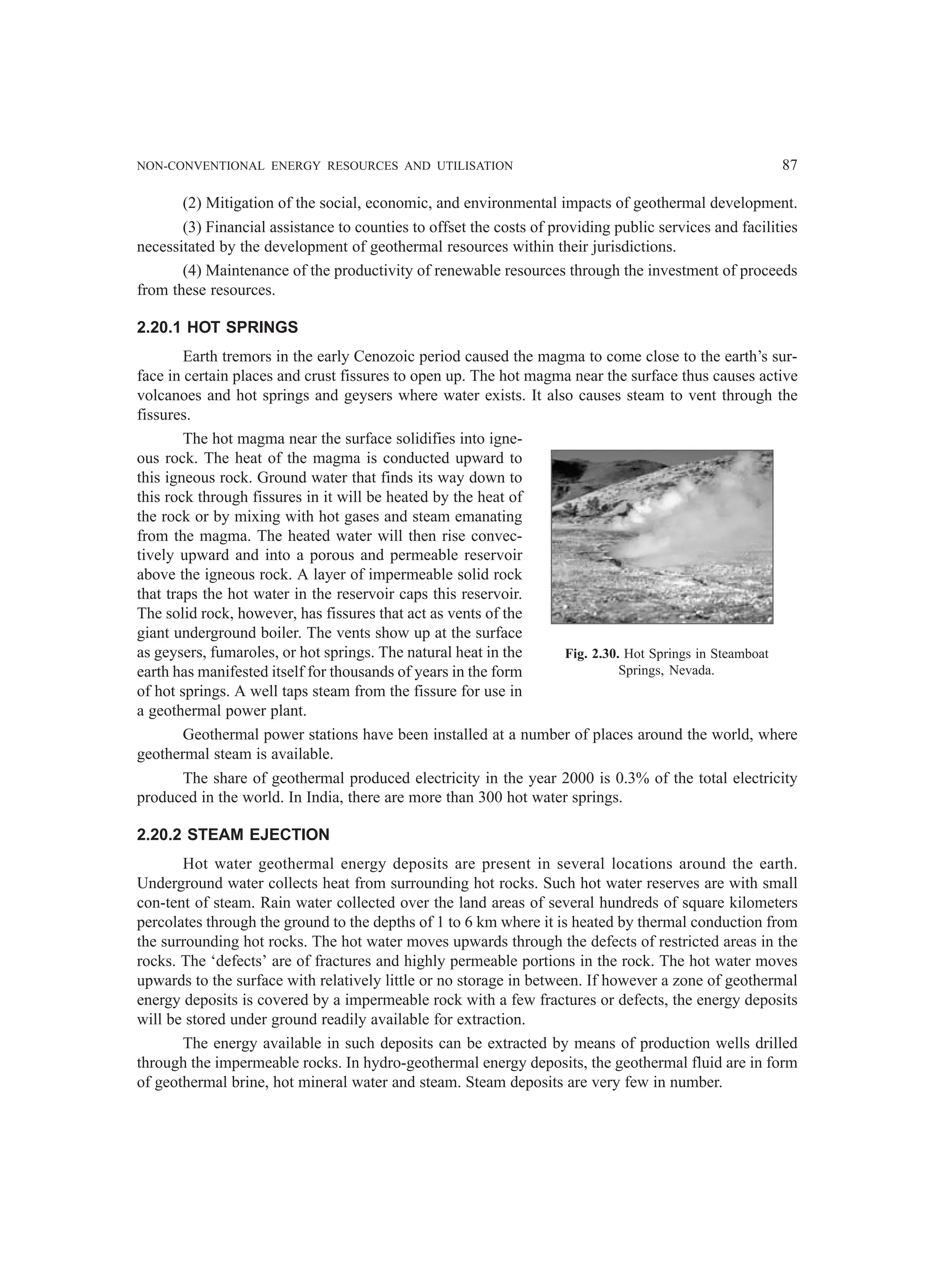 NON-CONVENTIONAL ENERGY RESOURCES AND UTILISATION 87
(2) Mitigation of the social, economic, and environmental impacts of geothermal development.
(3) Financial assistance to counties to offset the costs of providing public services and facilities
necessitated by the development of geothermal resources within their jurisdictions.
(4) Maintenance of the productivity of renewable resources through the investment of proceeds
from these resources.
2.20.1 HOT SPRINGS
Earth tremors in the early Cenozoic period caused the magma to come close to the earth’s sur-
face in certain places and crust fissures to open up. The hot magma near the surface thus causes active
volcanoes and hot springs and geysers where water exists. It also causes steam to vent through the
fissures.
The hot magma near the surface solidifies into igne-
ous rock. The heat of the magma is conducted upward to
this igneous rock. Ground water that finds its way down to
this rock through fissures in it will be heated by the heat of
the rock or by mixing with hot gases and steam emanating
from the magma. The heated water will then rise convec-
tively upward and into a porous and permeable reservoir
above the igneous rock. A layer of impermeable solid rock
that traps the hot water in the reservoir caps this reservoir.
The solid rock, however, has fissures that act as vents of the
giant underground boiler. The vents show up at the surface
as geysers, fumaroles, or hot springs. The natural heat in the
earth has manifested itself for thousands of years in the form
of hot springs. A well taps steam from the fissure for use in
a geothermal power plant.
Geothermal power stations have been installed at a number of places around the world, where
geothermal steam is available.
The share of geothermal produced electricity in the year 2000 is 0.3% of the total electricity
produced in the world. In India, there are more than 300 hot water springs.
2.20.2 STEAM EJECTION
Hot water geothermal energy deposits are present in several locations around the earth.
Underground water collects heat from surrounding hot rocks. Such hot water reserves are with small
con-tent of steam. Rain water collected over the land areas of several hundreds of square kilometers
percolates through the ground to the depths of 1 to 6 km where it is heated by thermal conduction from
the surrounding hot rocks. The hot water moves upwards through the defects of restricted areas in the
rocks. The ‘defects’ are of fractures and highly permeable portions in the rock. The hot water moves
upwards to the surface with relatively little or no storage in between. If however a zone of geothermal
energy deposits is covered by a impermeable rock with a few fractures or defects, the energy deposits
will be stored under ground readily available for extraction.
The energy available in such deposits can be extracted by means of production wells drilled
through the impermeable rocks. In hydro-geothermal energy deposits, the geothermal fluid are in form
of geothermal brine, hot mineral water and steam. Steam deposits are very few in number.
Fig. 2.30. Hot Springs in Steamboat
Springs, Nevada.
 
