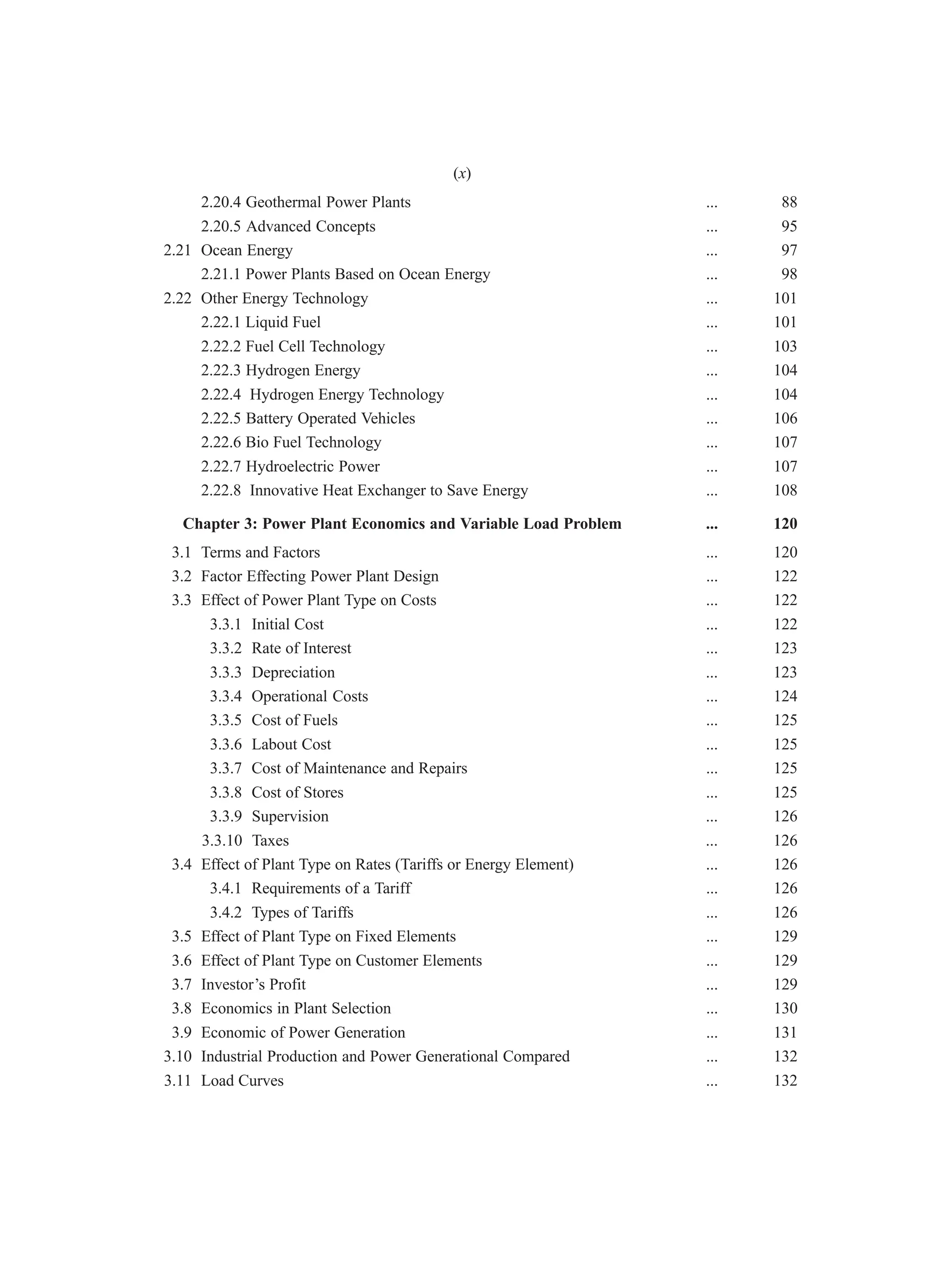 2.20.4 Geothermal Power Plants ... 88
2.20.5 Advanced Concepts ... 95
2.21 Ocean Energy ... 97
2.21.1 Power Plants Based on Ocean Energy ... 98
2.22 Other Energy Technology ... 101
2.22.1 Liquid Fuel ... 101
2.22.2 Fuel Cell Technology ... 103
2.22.3 Hydrogen Energy ... 104
2.22.4 Hydrogen Energy Technology ... 104
2.22.5 Battery Operated Vehicles ... 106
2.22.6 Bio Fuel Technology ... 107
2.22.7 Hydroelectric Power ... 107
2.22.8 Innovative Heat Exchanger to Save Energy ... 108
Chapter 3: Power Plant Economics and Variable Load Problem ... 120
3.1 Terms and Factors ... 120
3.2 Factor Effecting Power Plant Design ... 122
3.3 Effect of Power Plant Type on Costs ... 122
3.3.1 Initial Cost ... 122
3.3.2 Rate of Interest ... 123
3.3.3 Depreciation ... 123
3.3.4 Operational Costs ... 124
3.3.5 Cost of Fuels ... 125
3.3.6 Labout Cost ... 125
3.3.7 Cost of Maintenance and Repairs ... 125
3.3.8 Cost of Stores ... 125
3.3.9 Supervision ... 126
3.3.10 Taxes ... 126
3.4 Effect of Plant Type on Rates (Tariffs or Energy Element) ... 126
3.4.1 Requirements of a Tariff ... 126
3.4.2 Types of Tariffs ... 126
3.5 Effect of Plant Type on Fixed Elements ... 129
3.6 Effect of Plant Type on Customer Elements ... 129
3.7 Investor’s Profit ... 129
3.8 Economics in Plant Selection ... 130
3.9 Economic of Power Generation ... 131
3.10 Industrial Production and Power Generational Compared ... 132
3.11 Load Curves ... 132
(x)
 